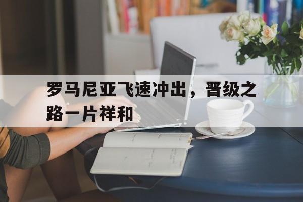 九游真人娱乐-罗马尼亚飞速冲出，晋级之路一片祥和
